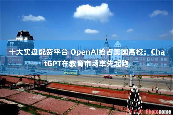 十大实盘配资平台 OpenAI抢占美国高校：ChatGPT在教育市场率先起跑