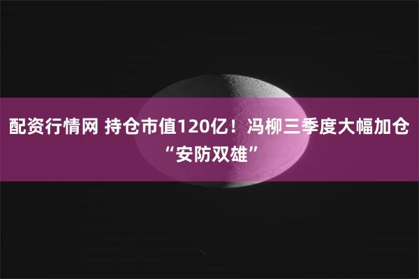 配资行情网 持仓市值120亿！冯柳三季度大幅加仓“安防双雄”